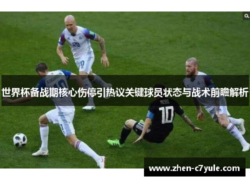世界杯备战期核心伤停引热议关键球员状态与战术前瞻解析 世界杯备战期核心伤停引热议关键球员状态与战术前瞻解析
