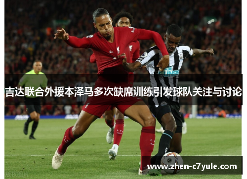 吉达联合外援本泽马多次缺席训练引发球队关注与讨论 吉达联合外援本泽马多次缺席训练引发球队关注与讨论