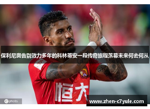 保利尼奥告别效力多年的科林蒂安一段传奇旅程落幕未来何去何从 保利尼奥告别效力多年的科林蒂安一段传奇旅程落幕未来何去何从