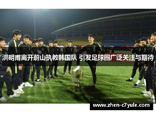 洪明甫离开蔚山执教韩国队 引发足球圈广泛关注与期待 洪明甫离开蔚山执教韩国队 引发足球圈广泛关注与期待