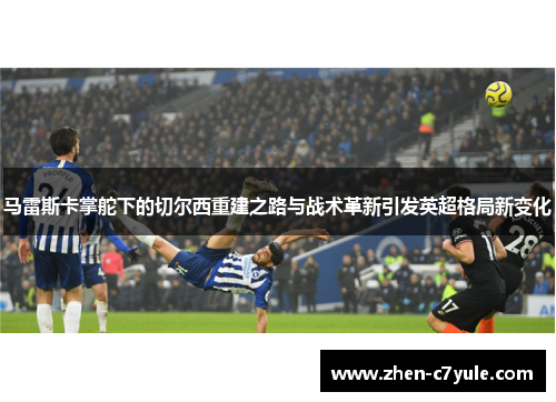 马雷斯卡掌舵下的切尔西重建之路与战术革新引发英超格局新变化 马雷斯卡掌舵下的切尔西重建之路与战术革新引发英超格局新变化